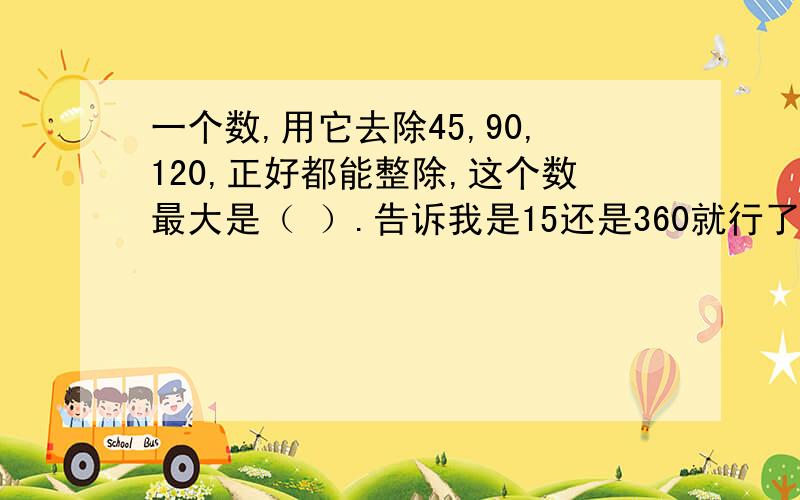 一个数,用它去除45,90,120,正好都能整除,这个数最大是（ ）.告诉我是15还是360就行了.说明理由更好.