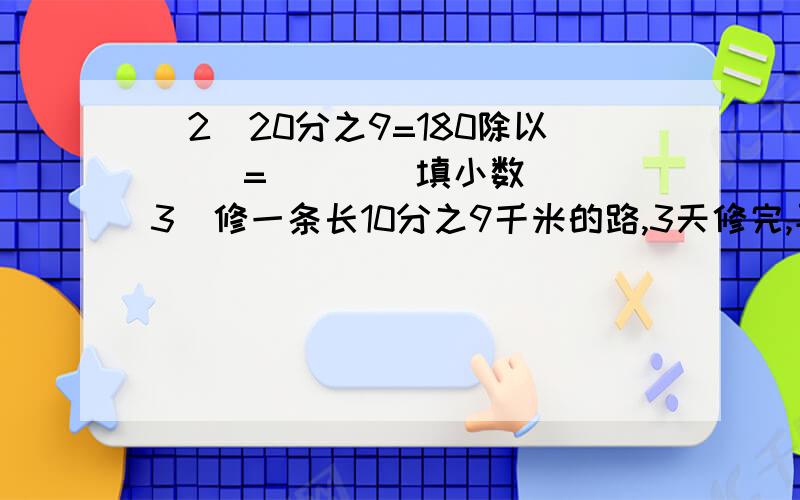 （2）20分之9=180除以（ ）=（　）（填小数）　（3）修一条长10分之9千米的路,3天修完,平均每天修（　）千米,每修一天可修全长的（　）.　（4）将一个长10cm、宽6cm、高15cm的长方体润滑油盒