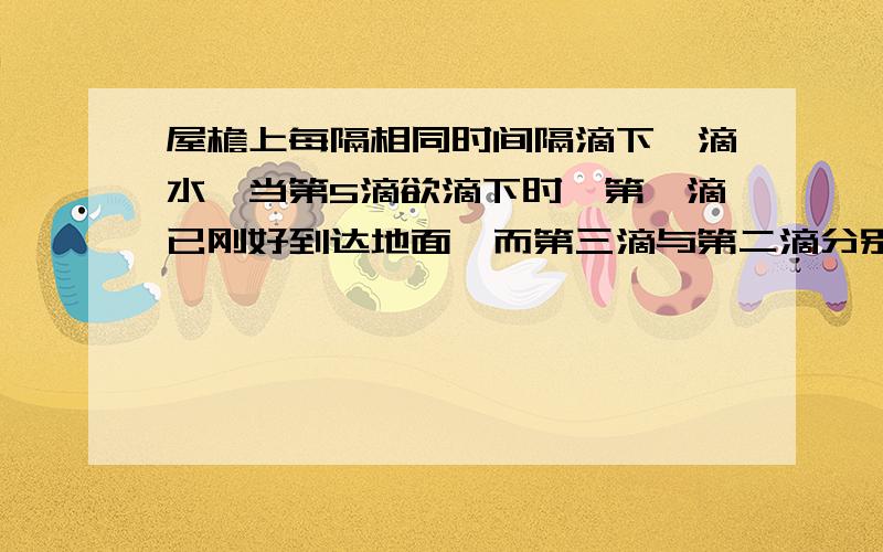 屋檐上每隔相同时间隔滴下一滴水,当第5滴欲滴下时,第一滴已刚好到达地面,而第三滴与第二滴分别位于高为1m的窗户上下沿问1此屋檐离地面多高2滴水的时间间隔是多少?有更具体的步骤吗