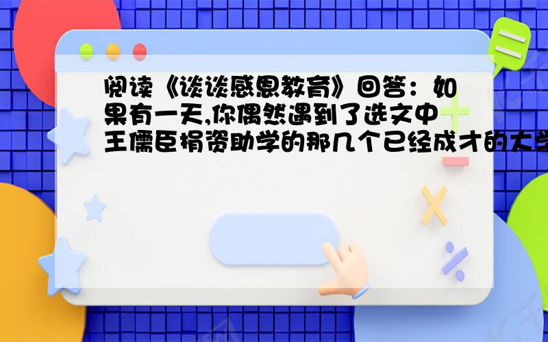 阅读《谈谈感恩教育》回答：如果有一天,你偶然遇到了选文中王儒臣捐资助学的那几个已经成才的大学生,你想对他们说些什么话?（80字以内）