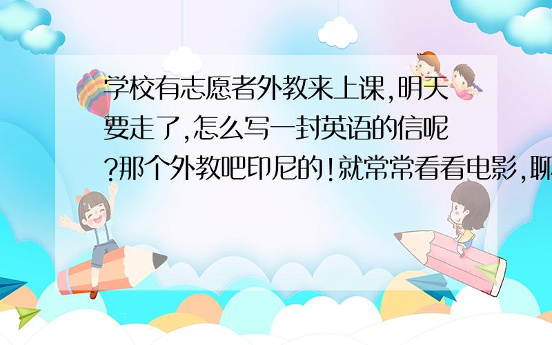 学校有志愿者外教来上课,明天要走了,怎么写一封英语的信呢?那个外教吧印尼的!就常常看看电影,聊聊天（有翻译）,玩玩游戏的!,要走了么给封告别信,要带翻译的,英语的!外教19,男的上了2星