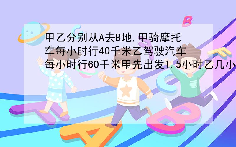 甲乙分别从A去B地,甲骑摩托车每小时行40千米乙驾驶汽车每小时行60千米甲先出发1.5小时乙几小时后可追上甲