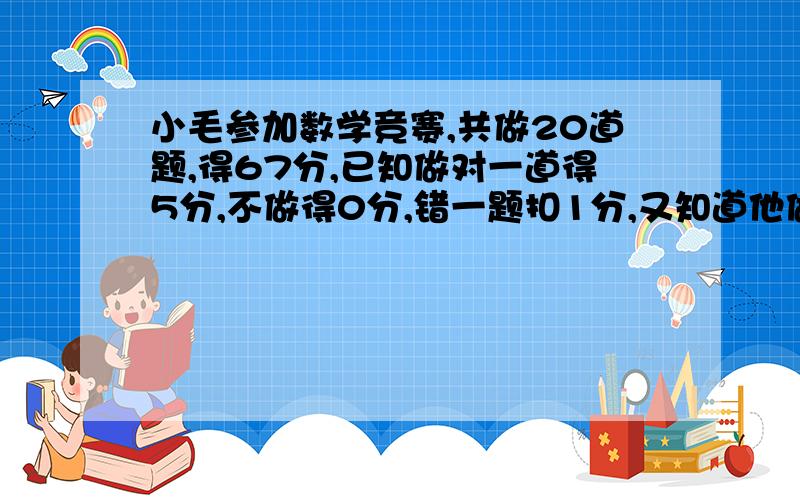 小毛参加数学竞赛,共做20道题,得67分,已知做对一道得5分,不做得0分,错一题扣1分,又知道他做错的题和他做错的题和没做的同样多。问小毛做对几道题？