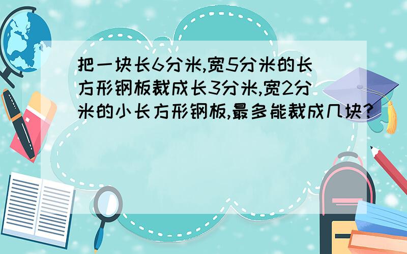 把一块长6分米,宽5分米的长方形钢板裁成长3分米,宽2分米的小长方形钢板,最多能裁成几块?