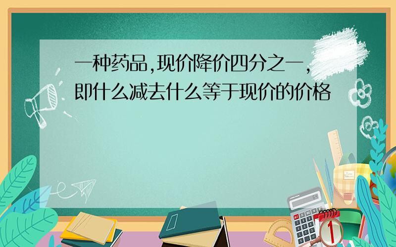 一种药品,现价降价四分之一,即什么减去什么等于现价的价格