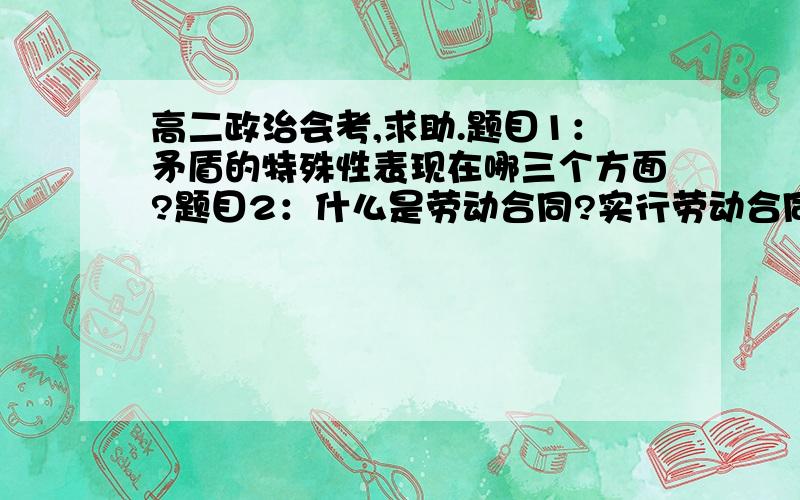 高二政治会考,求助.题目1：矛盾的特殊性表现在哪三个方面?题目2：什么是劳动合同?实行劳动合同制度的意义是什么?