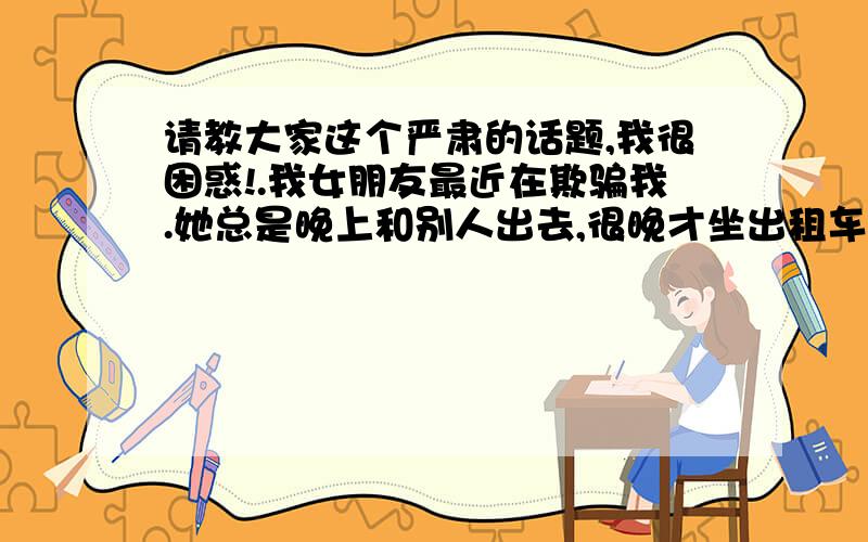 请教大家这个严肃的话题,我很困惑!.我女朋友最近在欺骗我.她总是晚上和别人出去,很晚才坐出租车回来,又不开到门口.我偷看过她的手机,结果她大发雷霆.有一天晚上她出门,我骑着摩托车看