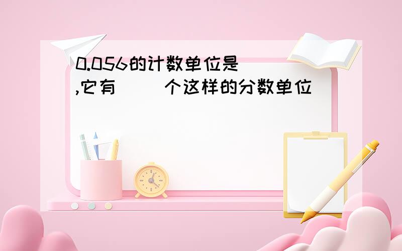 0.056的计数单位是( ),它有（ ）个这样的分数单位