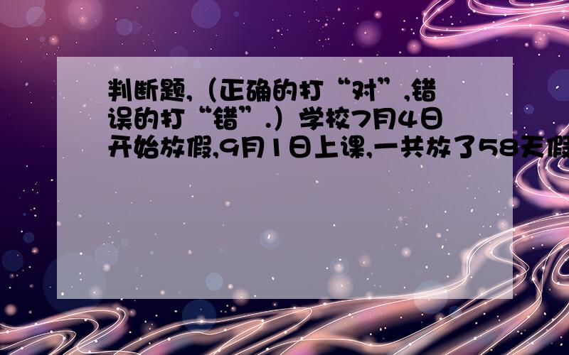 判断题,（正确的打“对”,错误的打“错”.）学校7月4日开始放假,9月1日上课,一共放了58天假.( )两个数相乘的积不一定大于这两个数相加的和.（ ）两个数相乘的积一定大于这两个数相加的