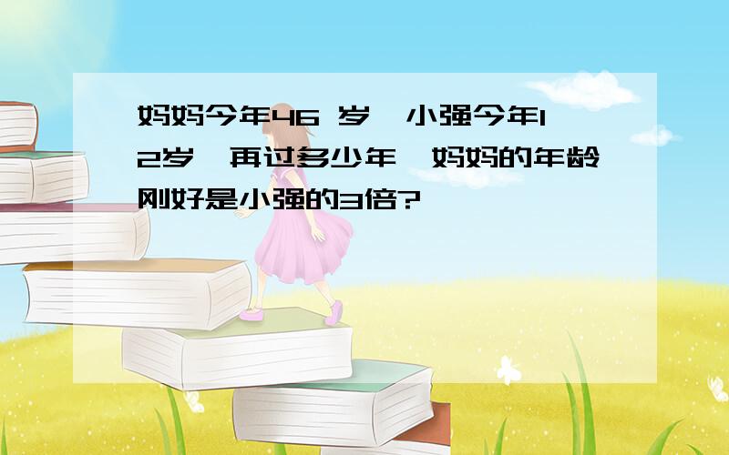 妈妈今年46 岁,小强今年12岁,再过多少年,妈妈的年龄刚好是小强的3倍?