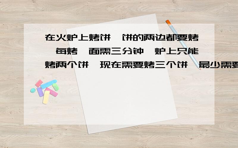 在火炉上烤饼,饼的两边都要烤,每烤一面需三分钟,炉上只能烤两个饼,现在需要烤三个饼,最少需要几分钟