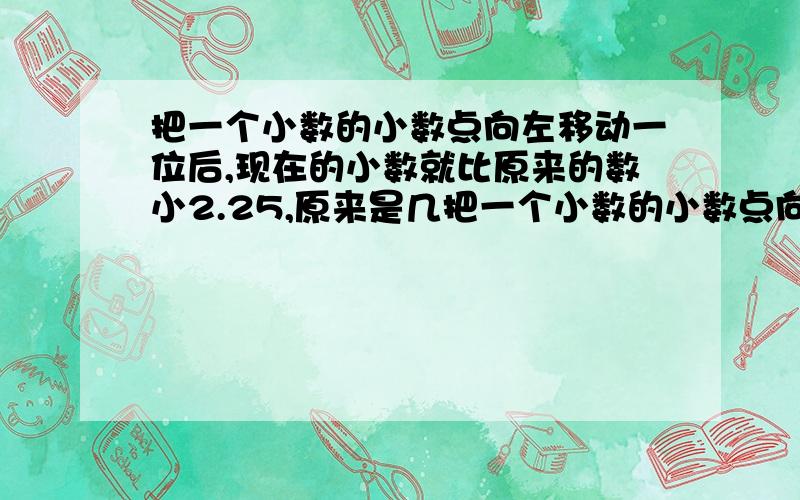 把一个小数的小数点向左移动一位后,现在的小数就比原来的数小2.25,原来是几把一个小数的小数点向右移动一位这个数就比原来大13.5,原来是几求完整