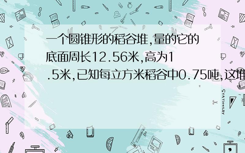 一个圆锥形的稻谷堆,量的它的底面周长12.56米,高为1.5米,已知每立方米稻谷中0.75吨,这堆稻谷约重多少吨?得数保留整吨数