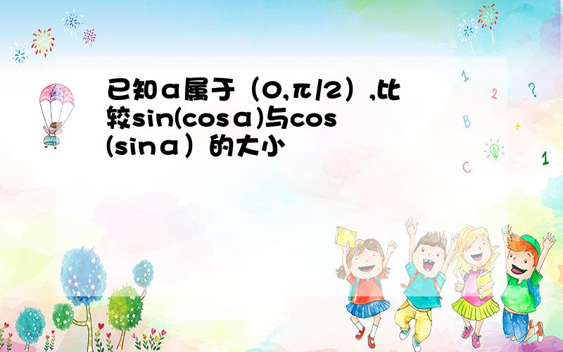 已知α属于（0,π/2）,比较sin(cosα)与cos(sinα）的大小