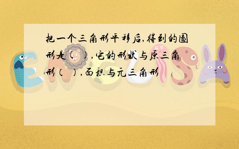 把一个三角形平移后,得到的图形是( ),它的形状与原三角形（ ）,面积与元三角形