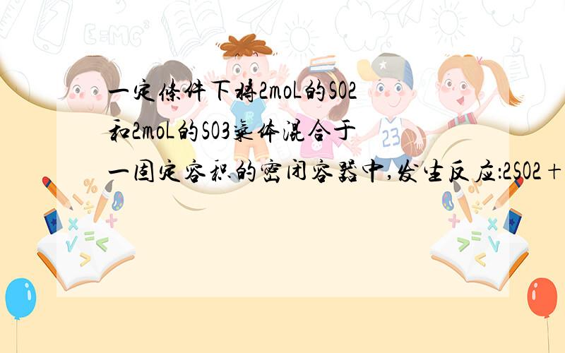 一定条件下将2moL的SO2和2moL的SO3气体混合于一固定容积的密闭容器中,发生反应：2SO2+O2==2SO3,平衡时SO3为n moL,在相同温度下,分别按下列配比在上述容器中放入起始物质的亮大于n的是：A：2moLSO2+