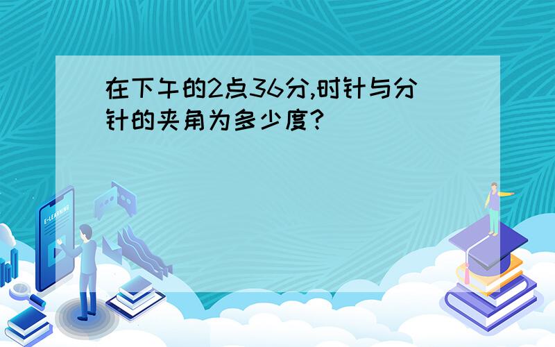 在下午的2点36分,时针与分针的夹角为多少度?