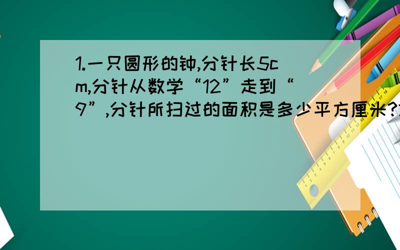 1.一只圆形的钟,分针长5cm,分针从数学“12”走到“9”,分针所扫过的面积是多少平方厘米?2.半径15cm的圆,周长与直径的比是多少?（最简比）3.半径为r的半圆,他的周长是（）算式表示