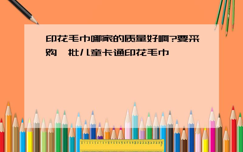 印花毛巾哪家的质量好啊?要采购一批儿童卡通印花毛巾,