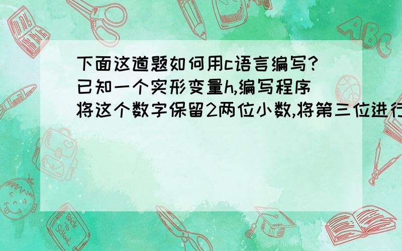 下面这道题如何用c语言编写?已知一个实形变量h,编写程序将这个数字保留2两位小数,将第三位进行四舍五入.例如：8.12345=8.1200 8.12544=8.13000