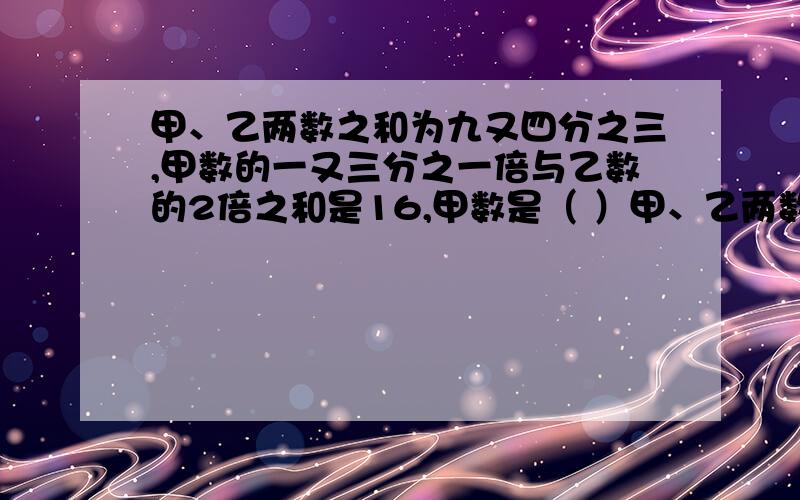 甲、乙两数之和为九又四分之三,甲数的一又三分之一倍与乙数的2倍之和是16,甲数是（ ）甲、乙两数之和为九又四分之三,甲数的一又三分之一倍与乙数的2倍之和是16,甲数是（ ）