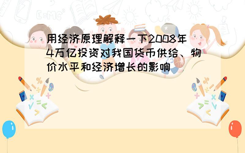 用经济原理解释一下2008年4万亿投资对我国货币供给、物价水平和经济增长的影响