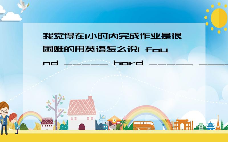 我觉得在1小时内完成作业是很困难的用英语怎么说I found _____ hard _____ _____my homework