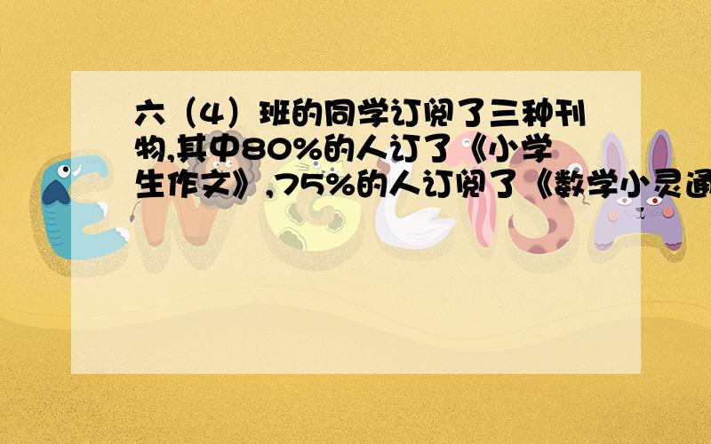 六（4）班的同学订阅了三种刊物,其中80%的人订了《小学生作文》,75%的人订阅了《数学小灵通》,60%的人订