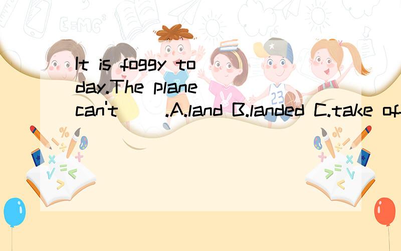 It is foggy today.The plane can't（ ）.A.land B.landed C.take off D.taking off我觉得A C都对啊,有雾不能着落或者起飞.