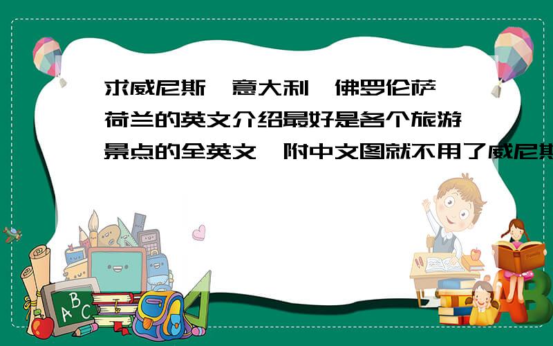 求威尼斯、意大利、佛罗伦萨、荷兰的英文介绍最好是各个旅游景点的全英文,附中文图就不用了威尼斯威尼斯位于意大利东北部的亚得里亚海滨,四周被海洋环绕,仅有西北角的铁路、公路桥