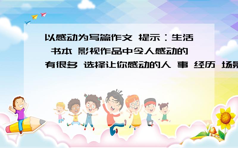 以感动为写篇作文 提示：生活 书本 影视作品中令人感动的有很多 选择让你感动的人 事 经历 场景写一篇作