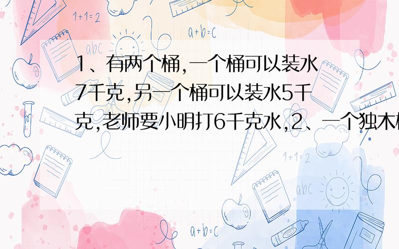 1、有两个桶,一个桶可以装水7千克,另一个桶可以装水5千克,老师要小明打6千克水,2、一个独木桥每次只能过一个人,现在两个人分别在桥对岸,两人要同时过桥,请问怎样过?3、两个人背靠背,不