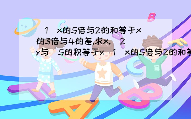 （1）x的5倍与2的和等于x的3倍与4的差,求x.（2）y与─5的积等于y（1）x的5倍与2的和等于x的3倍与4的差,求x.（2）y与─5的积等于y与5的和,求y.