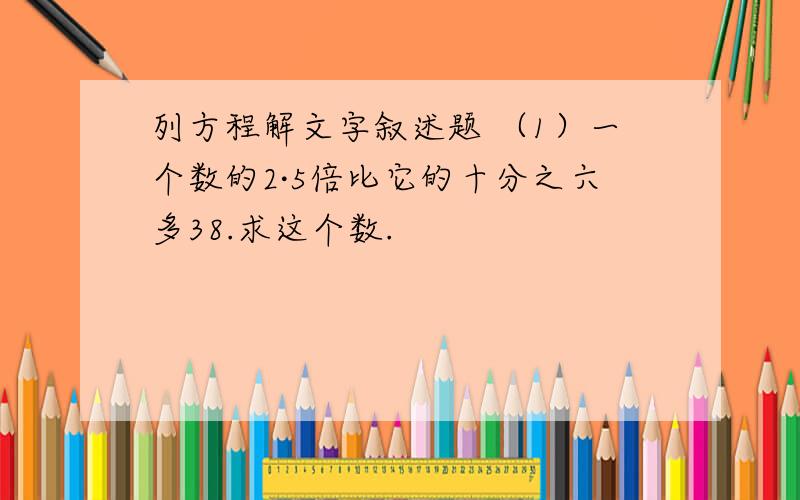 列方程解文字叙述题 （1）一个数的2·5倍比它的十分之六多38.求这个数.