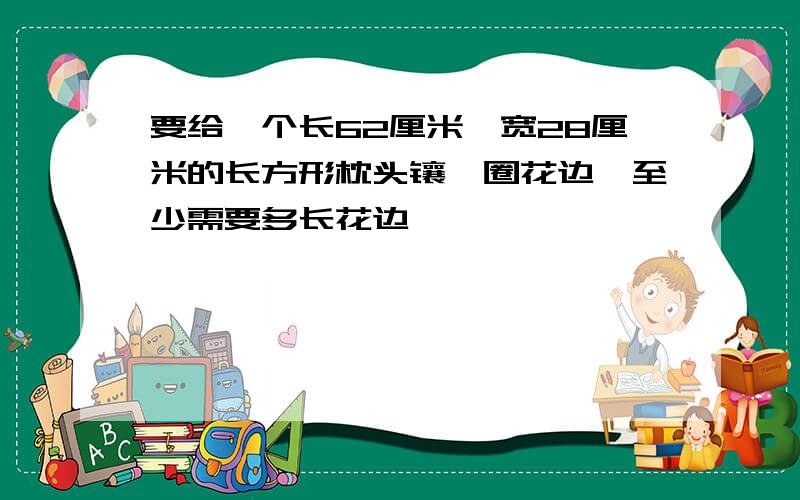 要给一个长62厘米,宽28厘米的长方形枕头镶一圈花边,至少需要多长花边