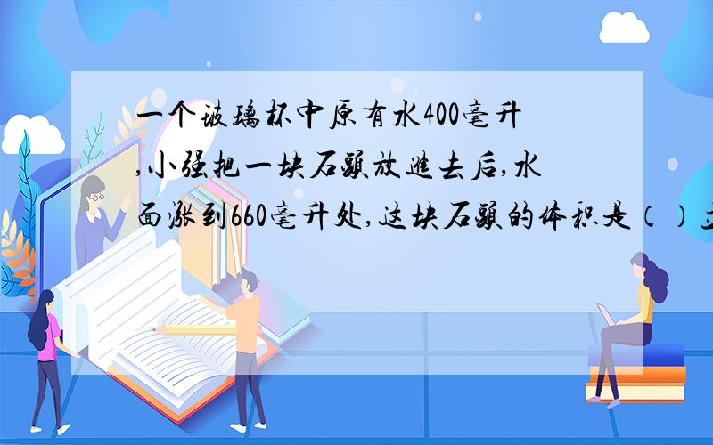 一个玻璃杯中原有水400毫升,小强把一块石头放进去后,水面涨到660毫升处,这块石头的体积是（）立方厘米