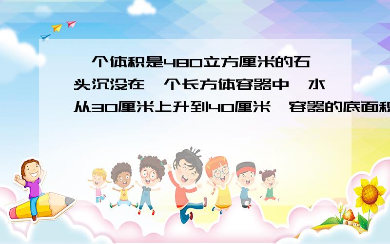 一个体积是480立方厘米的石头沉没在一个长方体容器中,水从30厘米上升到40厘米,容器的底面积是多少?