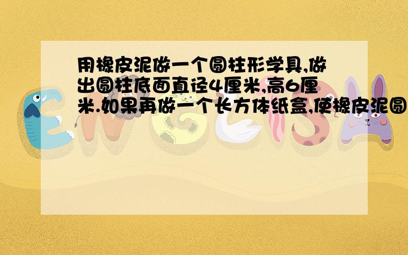 用橡皮泥做一个圆柱形学具,做出圆柱底面直径4厘米,高6厘米.如果再做一个长方体纸盒,使橡皮泥圆柱正好能装进去,至少需要多少平方厘米硬纸?