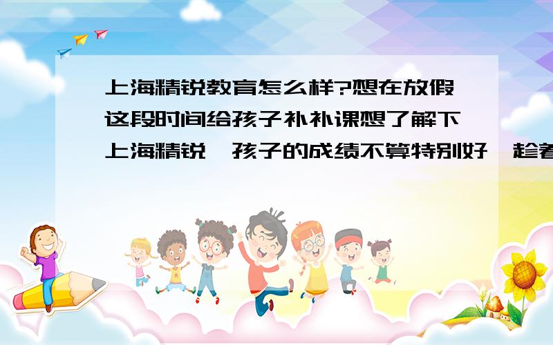 上海精锐教育怎么样?想在放假这段时间给孩子补补课想了解下上海精锐,孩子的成绩不算特别好,趁着放假想让他补习一下.