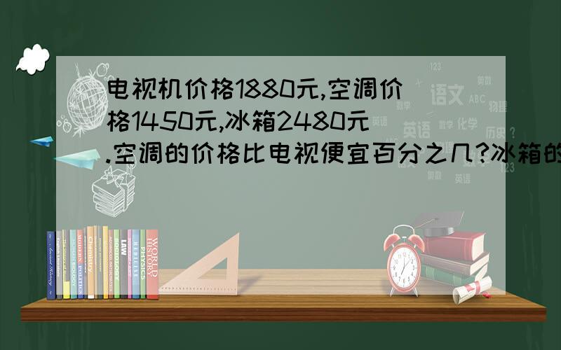 电视机价格1880元,空调价格1450元,冰箱2480元.空调的价格比电视便宜百分之几?冰箱的价格比空调贵百分之几?电视机的价格比三样商品总价少百分之几?