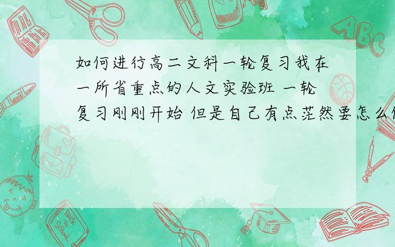 如何进行高二文科一轮复习我在一所省重点的人文实验班 一轮复习刚刚开始 但是自己有点茫然要怎么做 我语文最大的问题是议论文 一般只能拿四十多分 总是拉后腿 但是前面的题都不错数