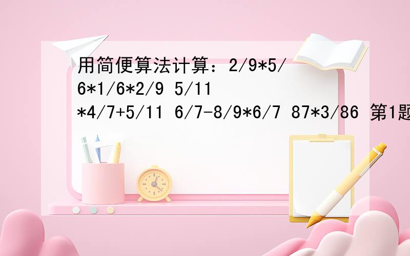 用简便算法计算：2/9*5/6*1/6*2/9 5/11*4/7+5/11 6/7-8/9*6/7 87*3/86 第1题：2/9*5/6*1/6*2/9 第二题：5/11*4/7+5/11 第三题：6/7-8/9*6/7 第四题：87*3/86