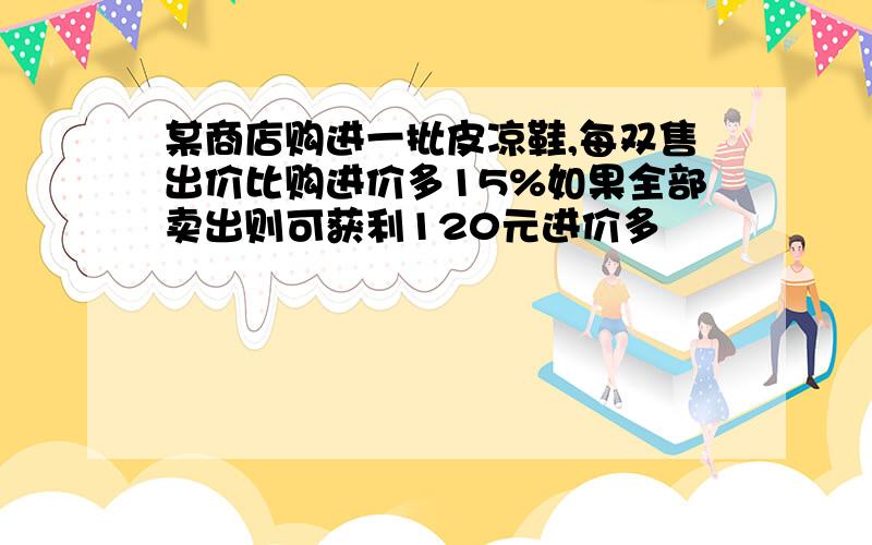 某商店购进一批皮凉鞋,每双售出价比购进价多15%如果全部卖出则可获利120元进价多