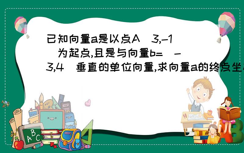 已知向量a是以点A（3,-1）为起点,且是与向量b=(-3,4）垂直的单位向量,求向量a的终点坐标