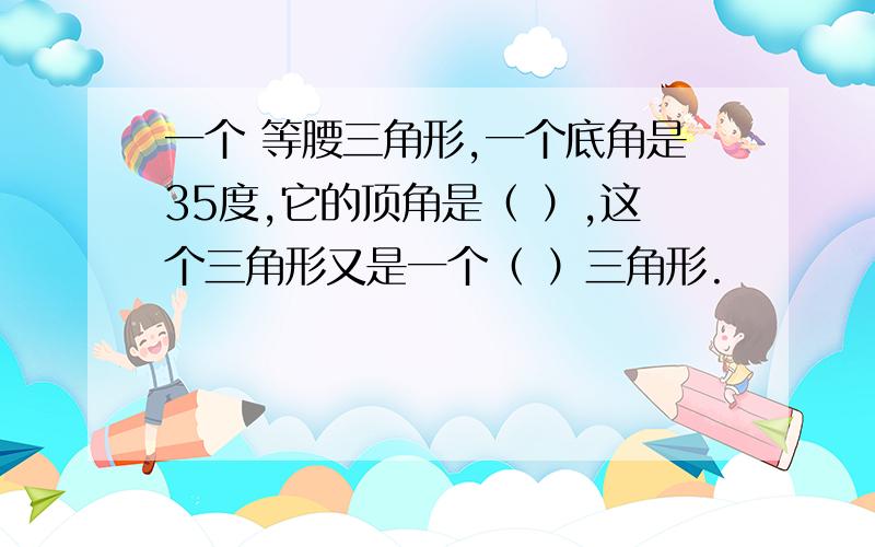 一个 等腰三角形,一个底角是35度,它的顶角是（ ）,这个三角形又是一个（ ）三角形.