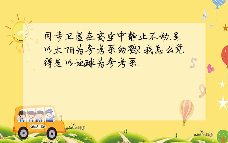 同步卫星在高空中静止不动.是以太阳为参考系的嘛?我怎么觉得是以地球为参考系.