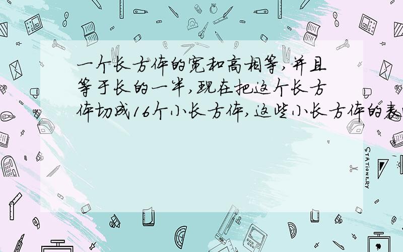 一个长方体的宽和高相等,并且等于长的一半,现在把这个长方体切成16个小长方体,这些小长方体的表面积之和