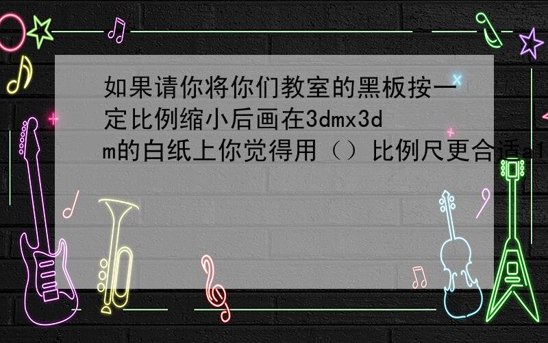 如果请你将你们教室的黑板按一定比例缩小后画在3dmx3dm的白纸上你觉得用（）比例尺更合适a10比1 b1比10 c1000