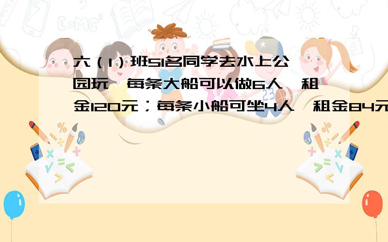 六（1）班51名同学去水上公园玩,每条大船可以做6人,租金120元；每条小船可坐4人,租金84元.怎样租船最省钱?