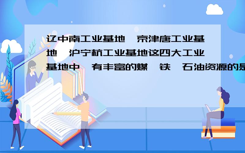 辽中南工业基地,京津唐工业基地,沪宁杭工业基地这四大工业基地中,有丰富的煤,铁,石油资源的是（ ）